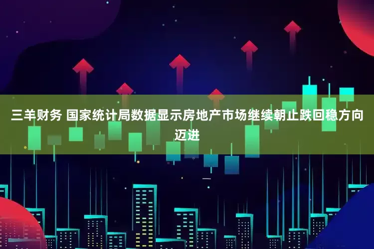 三羊财务 国家统计局数据显示房地产市场继续朝止跌回稳方向迈进