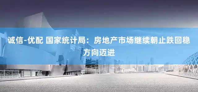 诚信-优配 国家统计局：房地产市场继续朝止跌回稳方向迈进