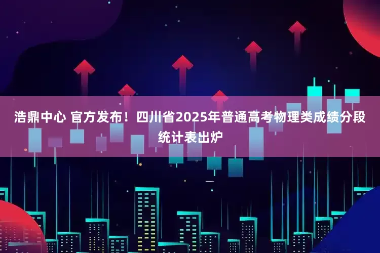 浩鼎中心 官方发布！四川省2025年普通高考物理类成绩分段统计表出炉