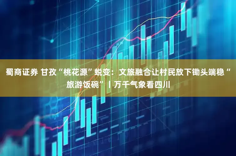 蜀商证券 甘孜“桃花源”蜕变：文旅融合让村民放下锄头端稳“旅游饭碗”丨万千气象看四川