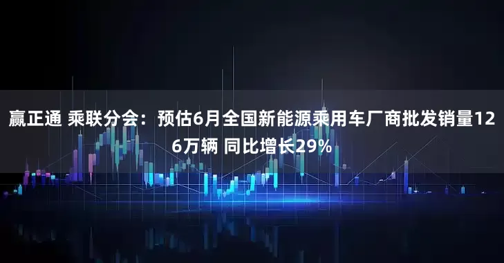 赢正通 乘联分会：预估6月全国新能源乘用车厂商批发销量126万辆 同比增长29%
