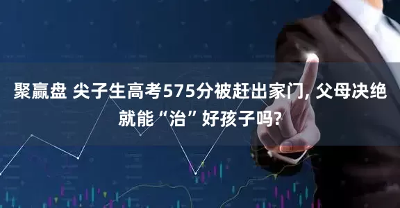 聚赢盘 尖子生高考575分被赶出家门, 父母决绝就能“治”好孩子吗?