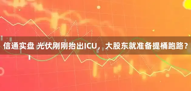 信通实盘 光伏刚刚抬出ICU，大股东就准备提桶跑路？