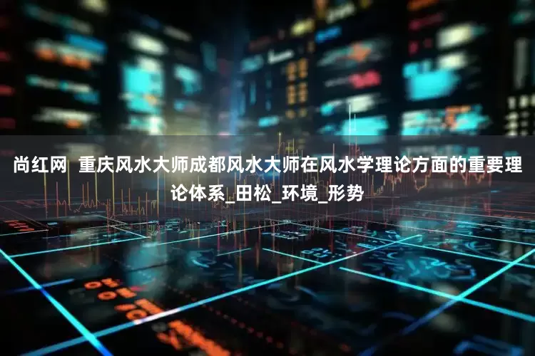 尚红网  重庆风水大师成都风水大师在风水学理论方面的重要理论体系_田松_环境_形势