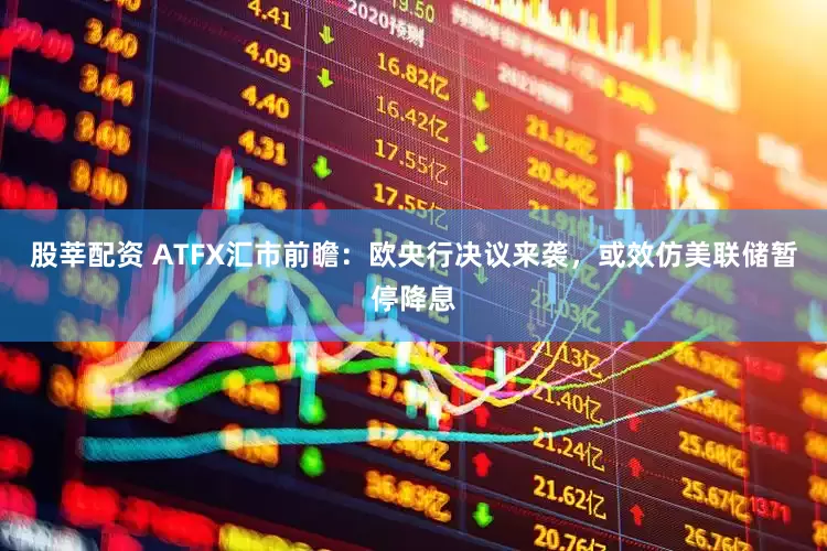 股莘配资 ATFX汇市前瞻：欧央行决议来袭，或效仿美联储暂停降息