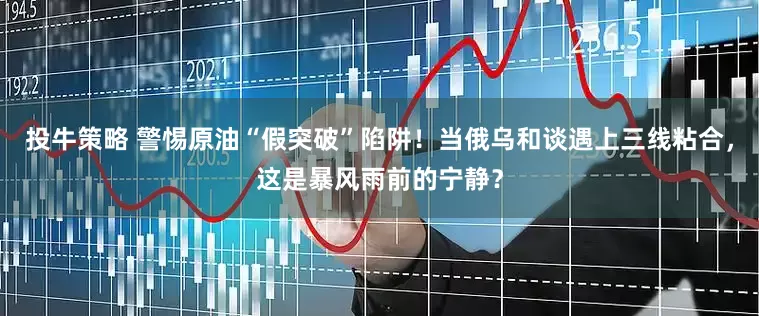 投牛策略 警惕原油“假突破”陷阱！当俄乌和谈遇上三线粘合，这是暴风雨前的宁静？