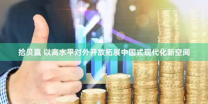 拾贝赢 以高水平对外开放拓展中国式现代化新空间