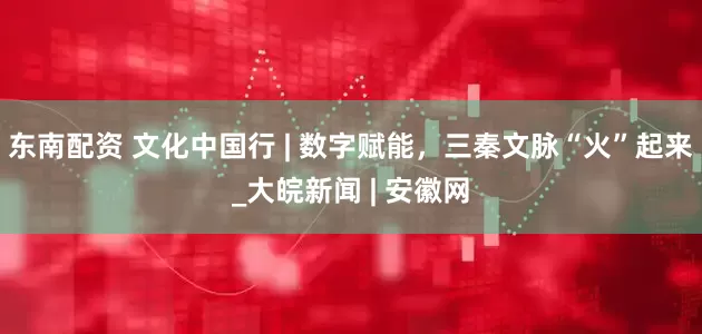 东南配资 文化中国行 | 数字赋能，三秦文脉“火”起来_大皖新闻 | 安徽网