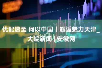 优配速至 何以中国丨邂逅魅力天津_大皖新闻 | 安徽网