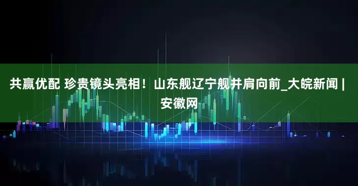 共赢优配 珍贵镜头亮相！山东舰辽宁舰并肩向前_大皖新闻 | 安徽网