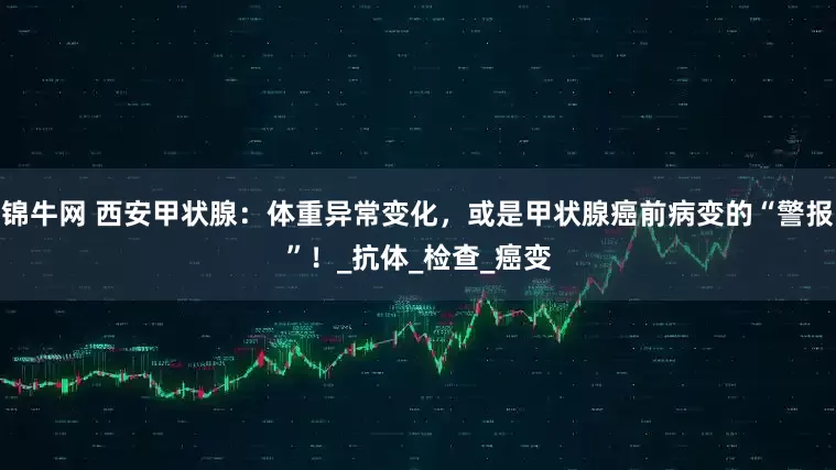 锦牛网 西安甲状腺：体重异常变化，或是甲状腺癌前病变的“警报”！_抗体_检查_癌变