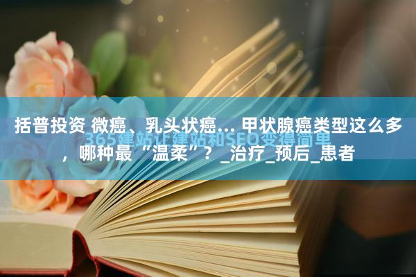 括普投资 微癌、乳头状癌... 甲状腺癌类型这么多，哪种最 “温柔”？_治疗_预后_患者