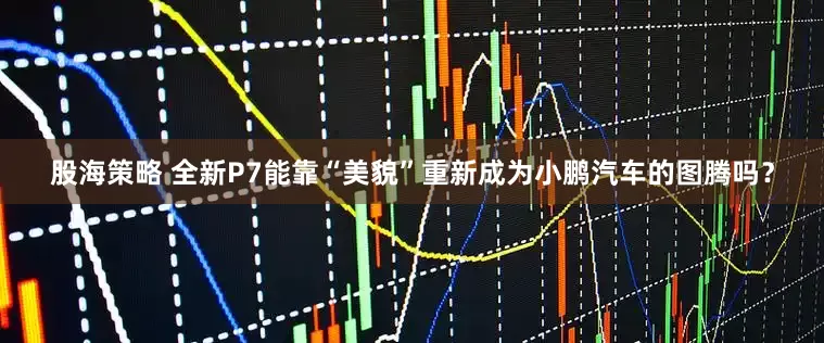 股海策略 全新P7能靠“美貌”重新成为小鹏汽车的图腾吗？