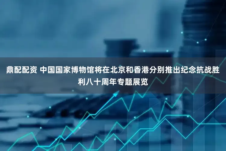 鼎配配资 中国国家博物馆将在北京和香港分别推出纪念抗战胜利八十周年专题展览