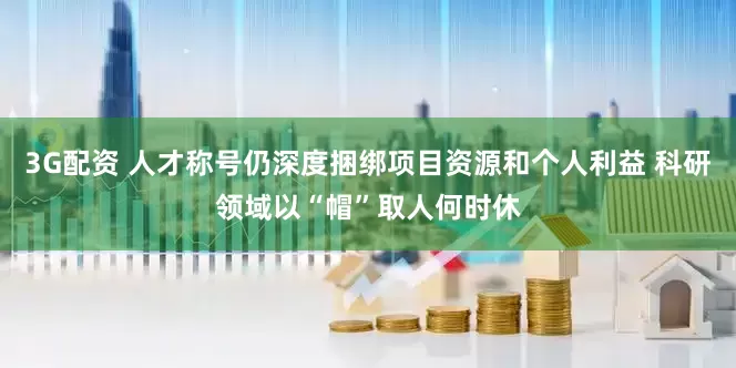 3G配资 人才称号仍深度捆绑项目资源和个人利益 科研领域以“帽”取人何时休
