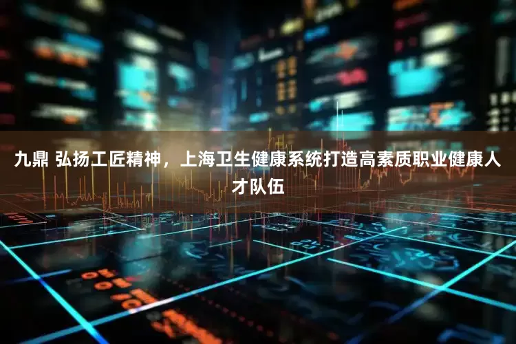 九鼎 弘扬工匠精神，上海卫生健康系统打造高素质职业健康人才队伍