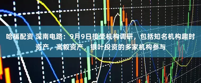 哈福配资 深南电路：9月9日接受机构调研，包括知名机构趣时资产，高毅资产，银叶投资的多家机构参与