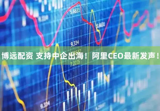 博远配资 支持中企出海！阿里CEO最新发声！