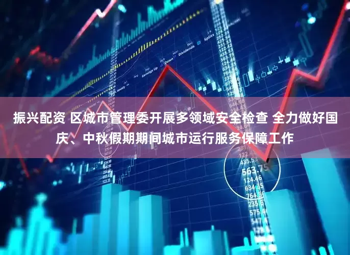 振兴配资 区城市管理委开展多领域安全检查 全力做好国庆、中秋假期期间城市运行服务保障工作