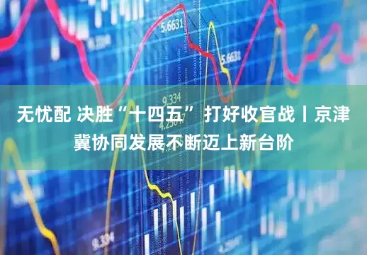 无忧配 决胜“十四五” 打好收官战丨京津冀协同发展不断迈上新台阶