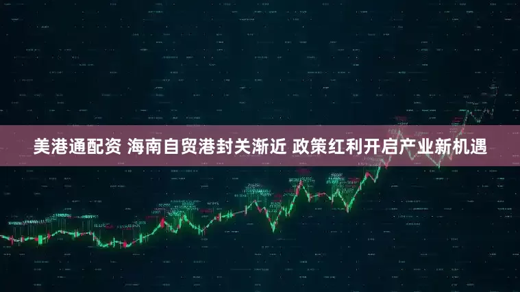 美港通配资 海南自贸港封关渐近 政策红利开启产业新机遇
