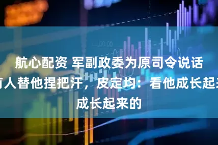 航心配资 军副政委为原司令说话，有人替他捏把汗，皮定均：看他成长起来的
