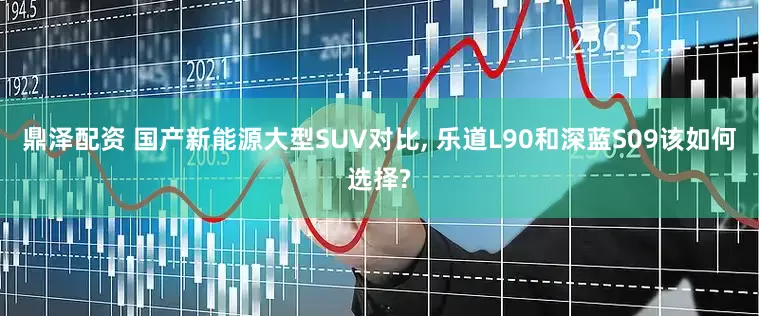 鼎泽配资 国产新能源大型SUV对比, 乐道L90和深蓝S09该如何选择?