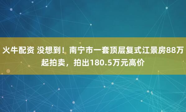火牛配资 没想到！南宁市一套顶层复式江景房88万起拍卖，拍出180.5万元高价
