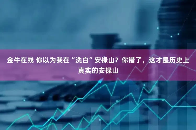 金牛在线 你以为我在“洗白”安禄山？你错了，这才是历史上真实的安禄山