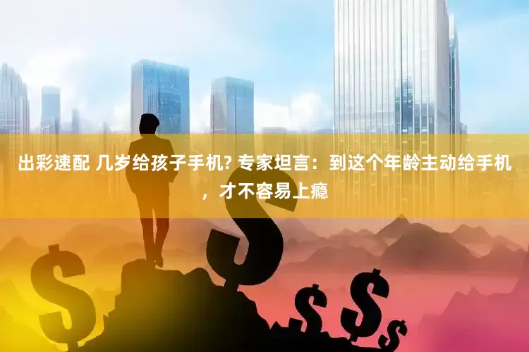 出彩速配 几岁给孩子手机? 专家坦言：到这个年龄主动给手机，才不容易上瘾