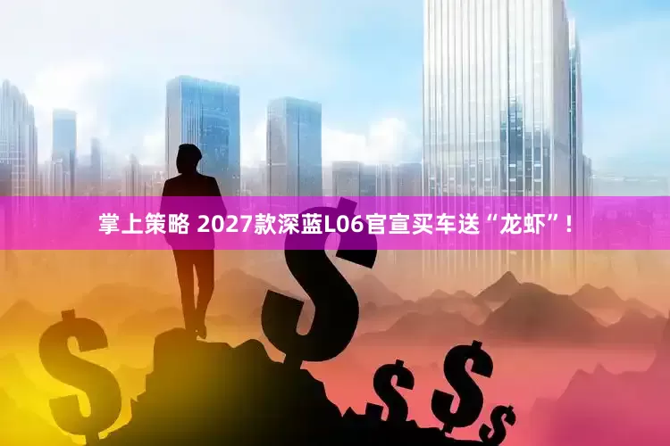 掌上策略 2027款深蓝L06官宣买车送“龙虾”!